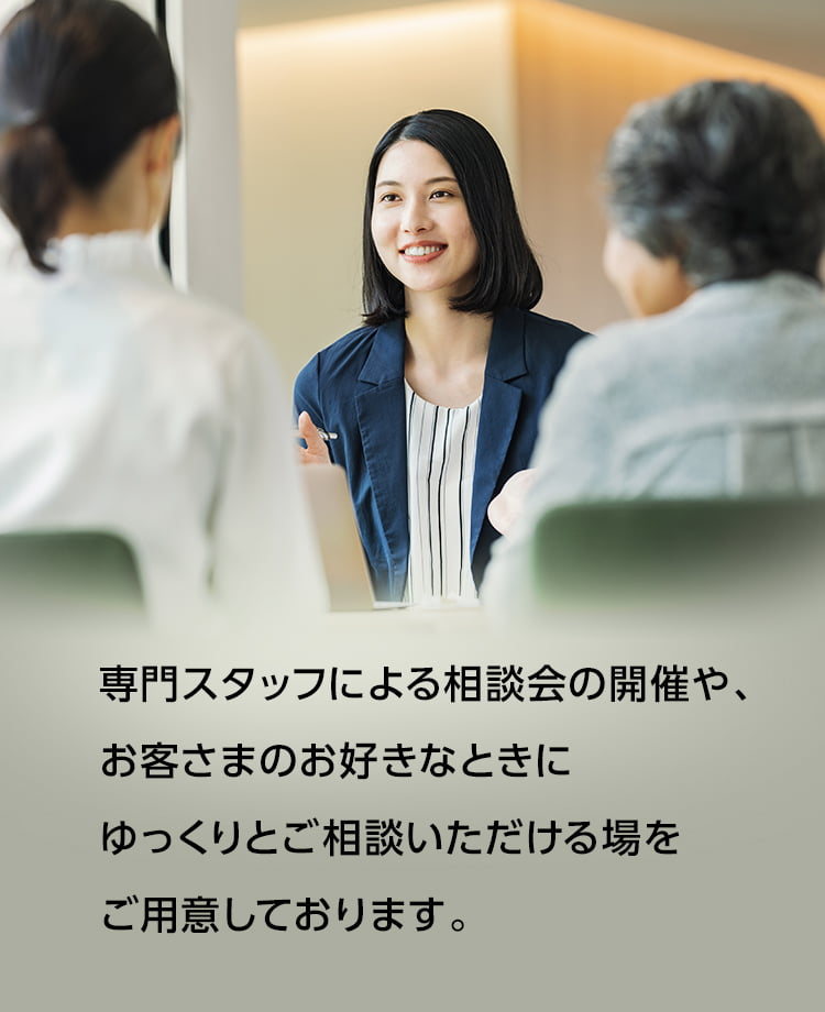 専門スタッフによる相談会の開催や、お客さまのお好きなときにゆっくりとご相談いただける場をご用意しております。