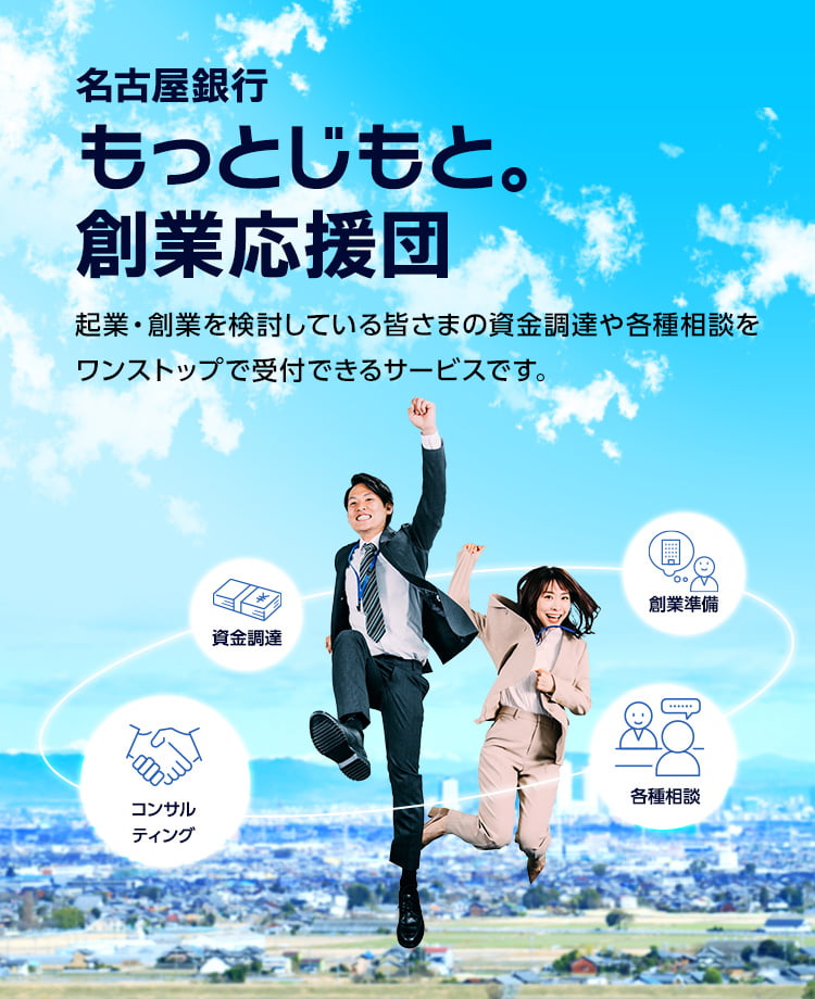 名古屋銀行 もっとじもと。創業応援団 起業・創業を検討している皆さまの資金調達や各種相談をワンストップで受付できるサービスです。　資金調達・創業準備・各種相談・コンサルティング