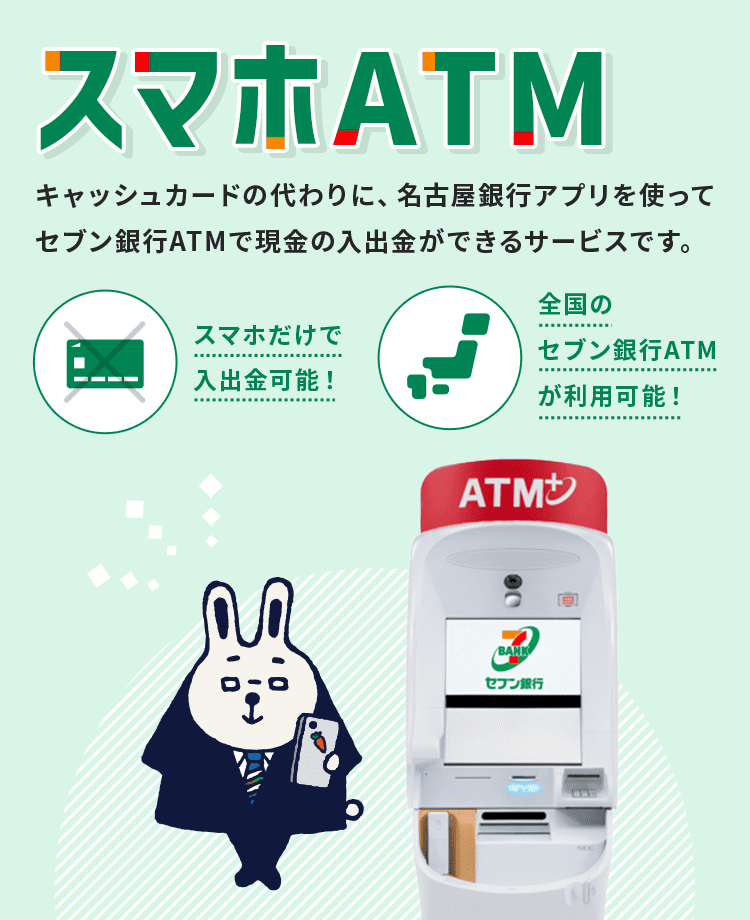 スマホATM　キャッシュカードの代わりに、名古屋銀行アプリを使ってセブン銀行ATMで現金の入出金ができるサービスです。スマホだけで入出金可能！全国のセブン銀行ATMが利用可能！