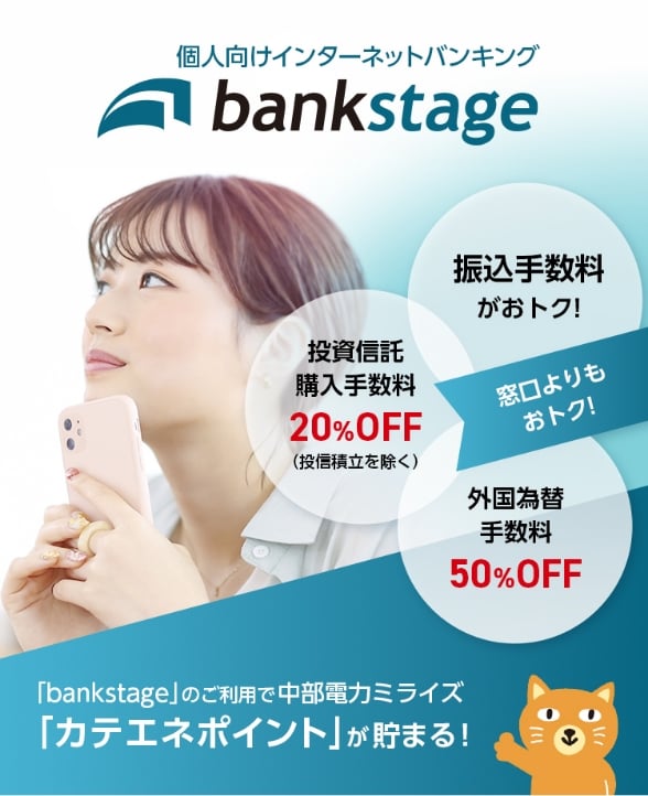 個人向けインターネットバンキング「bankstage」は窓口よりも振込手数料がおトクで、投信積立を除く投資信託購入手数料が20%OFF、外国為替手数料も50%OFFで、更に中部電力ミライズのカテエネポイントが貯まります!