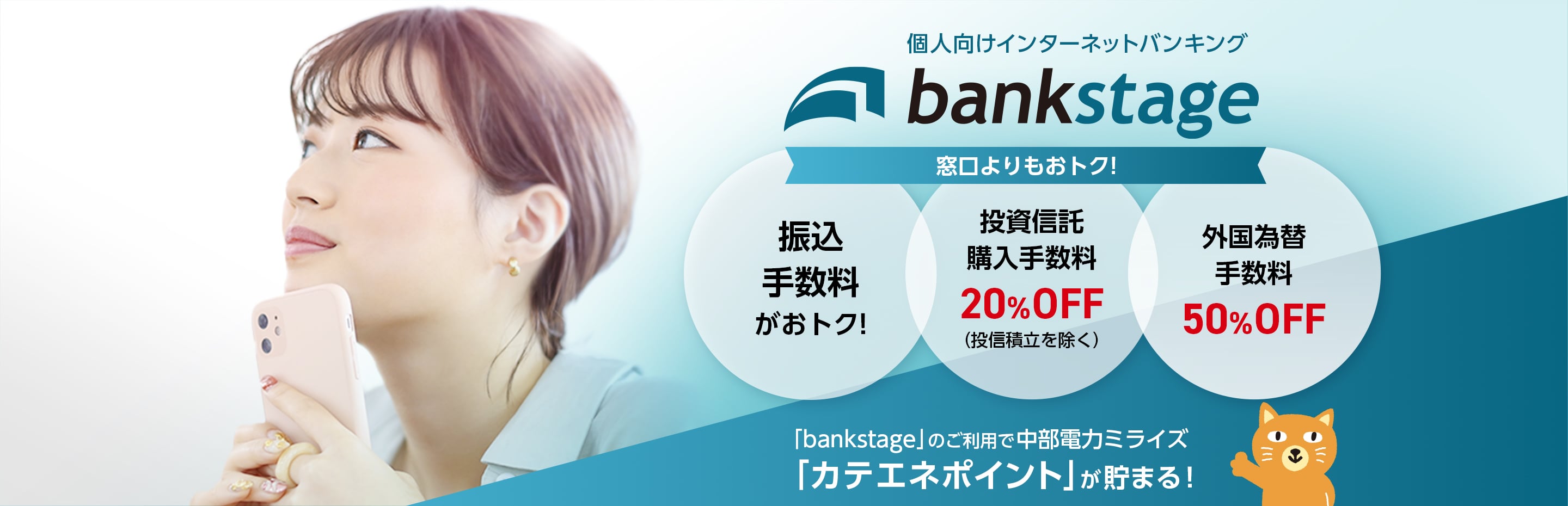 個人向けインターネットバンキング bankstage 窓口よりもおトク!振込手数料がおトク!投資信託購入手数料20%OFF(投信積立を除く)、外国為替手数料50%OFF 「bankstage」のご利用で中部電力ミライズ「カテエネポイント」が貯まる!