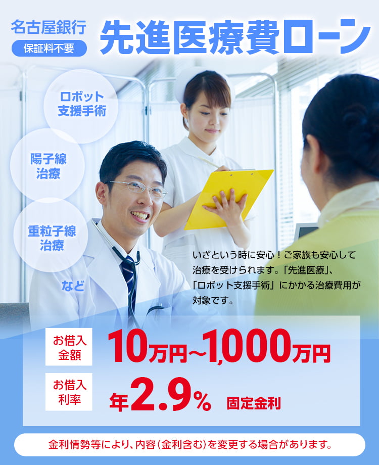 名古屋銀行 先進医療費ローン　保証料不要　お借入金額10万円〜1,000万円　お借入利率年2.9%固定金利　いざという時に安心！ご家族も安心して治療を受けられます。「先進医療」、「ロボット支援手術」にかかる治療費用が対象です。金利情勢等により、内容（金利含む）を変更する場合があります。