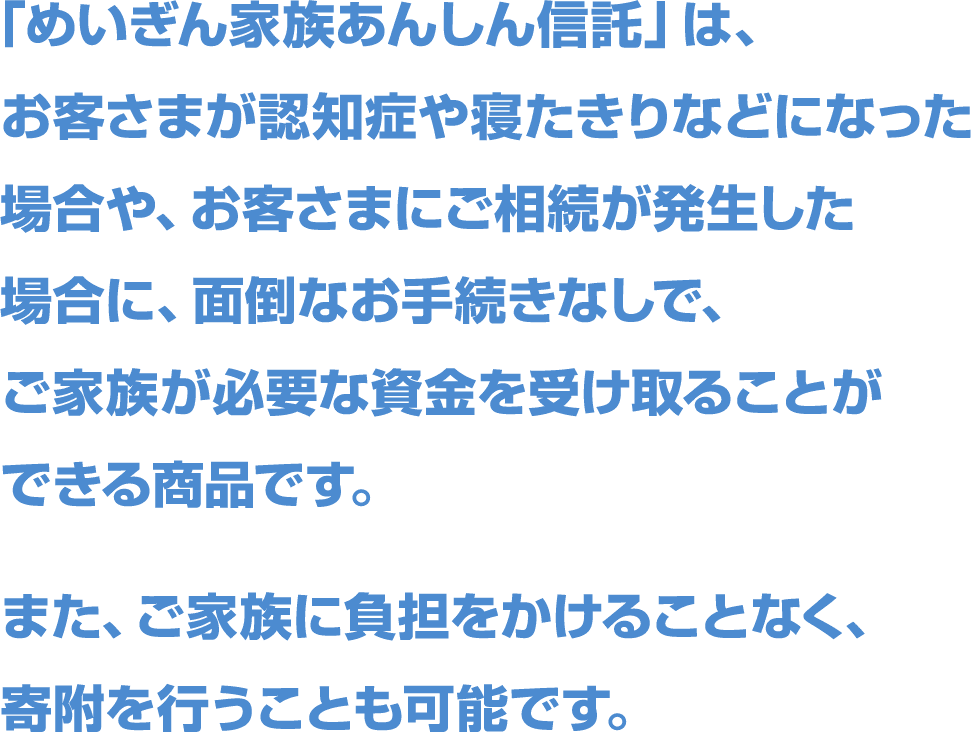 「めいぎん家族あんしん信託」は、お客さまが認知症や寝たきりなどになった場合や、お客さまにご相続が発生した場合に、面倒なお手続きなしで、ご家族が必要な資金を受け取ることができる商品です。また、ご家族に負担をかけることなく、寄附を行うことも可能です。