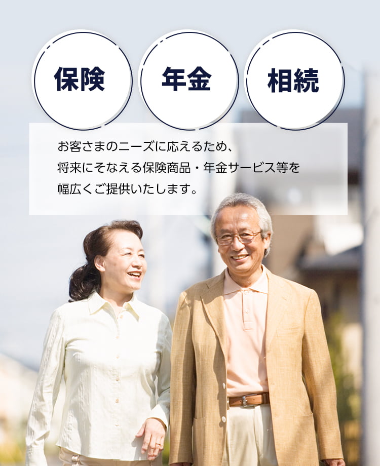 保険・年金・相続　お客さまのニーズに応えるため、将来にそなえる保険商品・年金サービス等を幅広くご提供いたします。