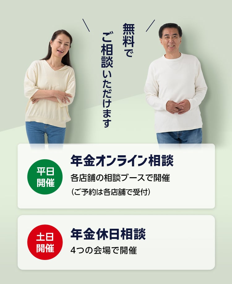 無料でご相談いただけます　平日開催：年金オンライン相談 各店舗の相談ブースで開催（ご予約は各店舗で受付）　土日開催：年金休日相談 4つの会場で開催