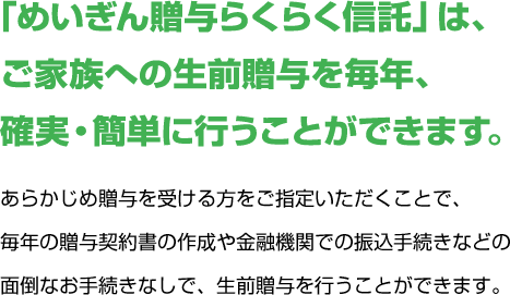 「めいぎん贈与らくらく信託」は、ご家族への生前贈与を毎年、確実・簡単に行うことができます。あらかじめ贈与を受ける方をご指定いただくことで、毎年の贈与契約書の作成や金融機関での振込手続きなどの面倒なお手続きなしで、生前贈与を行うことができます。