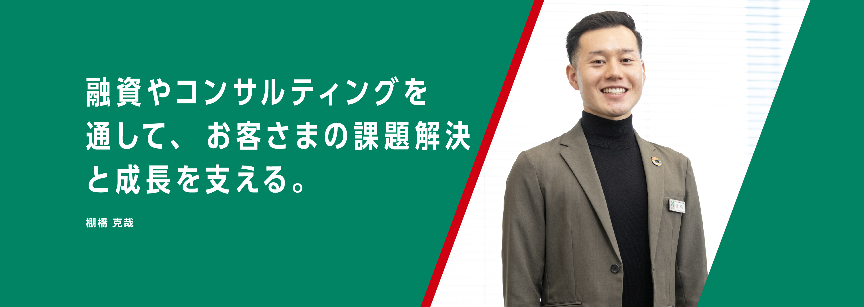 融資やコンサルティングを通して、お客さまの課題解決と成長を支える。棚橋 克哉