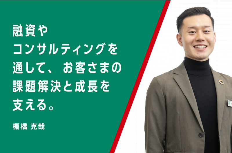 融資やコンサルティングを通して、お客さまの課題解決と成長を支える。棚橋 克哉