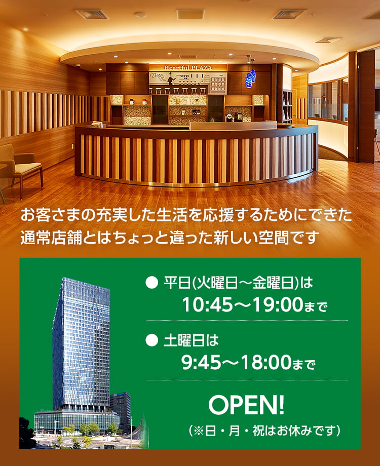 お客さまの充実した生活を応援するためにできた通常店舗とはちょっと違った新しい空間です。平日（火曜日〜金曜日）は10:45〜19:00まで、土曜日は9:45〜18:00までオープン！（※日・月・祝はお休みです）