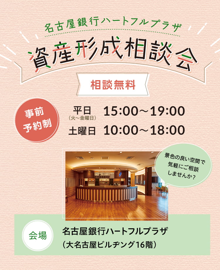 名古屋銀行ハートフルプラザ 資産形成相談会 事前予約制 相談無料 平日（火〜金曜日）15:00〜19:00、土曜日10:00〜18:00　会場 名古屋銀行ハートフルプラザ（大名古屋ビルヂング16階） 景色の良い空間で気軽にご相談しませんか？